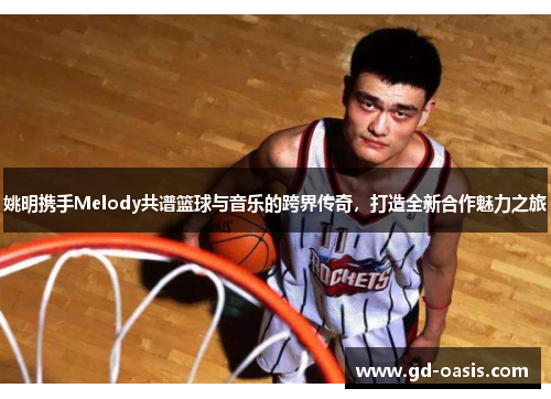 姚明携手Melody共谱篮球与音乐的跨界传奇，打造全新合作魅力之旅